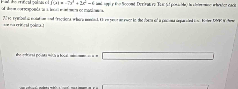 Find the critical points of f(x)=-7x^4+2x^2-6 and apply the Second Derivative Test (if possible) to determine whether each 
of them corresponds to a local minimum or maximum. 
(Use symbolic notation and fractions where needed. Give your answer in the form of a comma separated list. Enter DNE if there 
are no critical points.) 
the critical points with a local minimum at x=□
the critical points with a local maximum at x=□ overline 1/2(x-4=0 x_□ 6-1