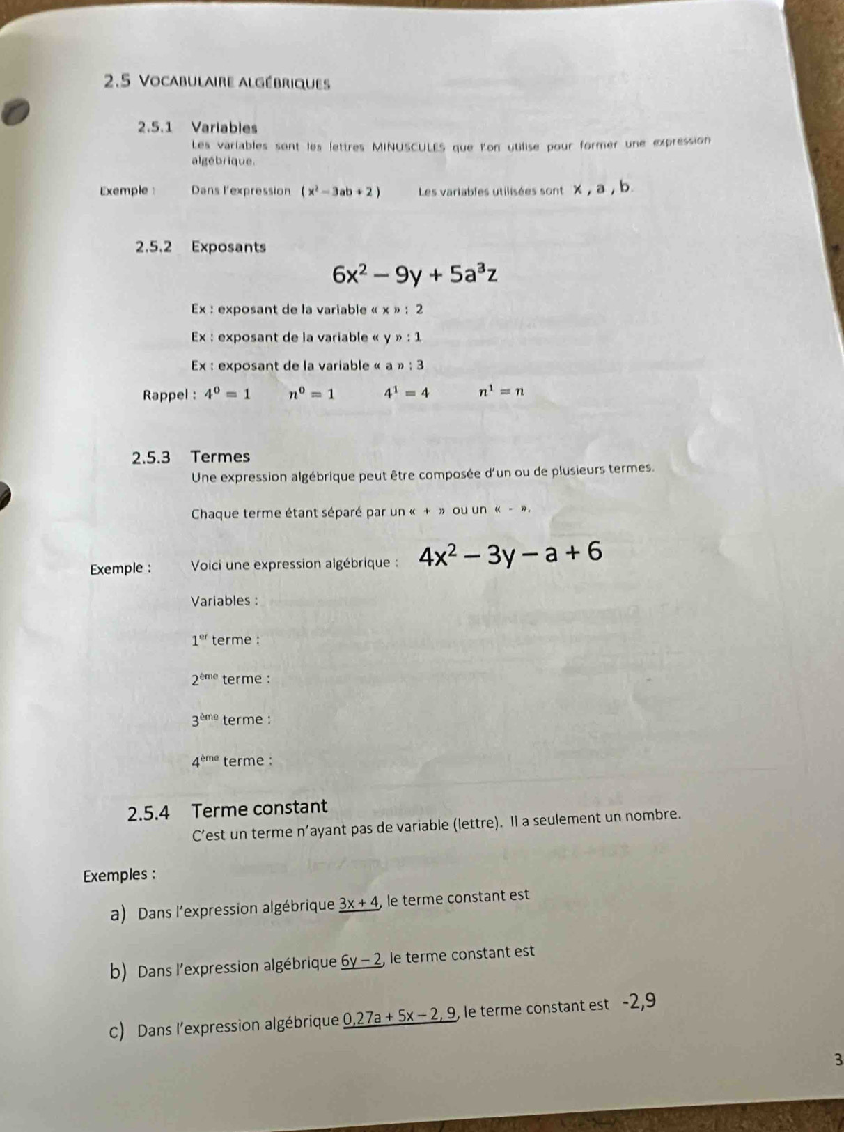 2.5 Vocabulaire algébriques 
2.5.1 Variables 
Les variables sont les lettres MINUSCULES que l'on utilise pour former une expression 
algébrique. 
Exemple Dans l'expression (x^2-3ab+2) Les variables utilisées sont 
2.5.2 Exposants
6x^2-9y+5a^3z
Ex : exposant de la variable « x » : 2 
Ex : exposant de la variable « y n:1
Ex : exposant de la variable « a n:3
Rappel : 4^0=1 n^0=1 4^1=4 n^1=n
2.5.3 Termes 
Une expression algébrique peut être composée d'un ou de plusieurs termes. 
Chaque terme étant séparé par un « + » ou un ((-)). 
Exemple : Voici une expression algébrique : 4x^2-3y-a+6
Variables :
1^(er) terme :
2^(eme) terme :
3^(eme) terme :
4^(eme) terme : 
2.5.4 Terme constant 
C’est un terme n’ayant pas de variable (lettre). Il a seulement un nombre. 
Exemples : 
a) Dans l'expression algébrique _ 3x+4, le terme constant est 
b) Dans l'expression algébrique 6y-2 , le terme constant est 
C) Dans l'expression algébrique _ 0,27a+5x-2,9 le terme constant est -2,9
3