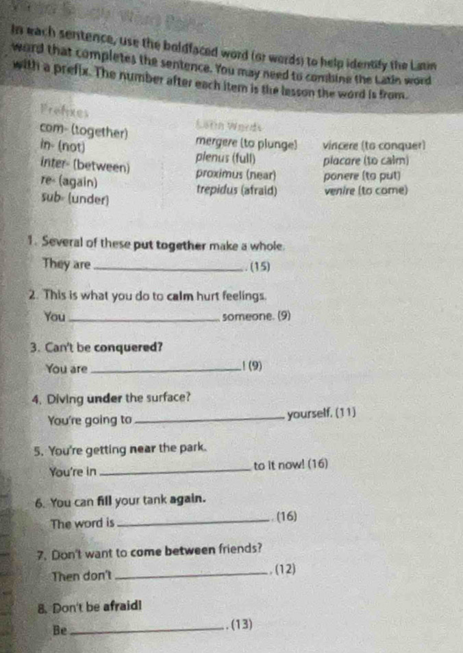 In each sentence, use the boldfaced word (or words) to help identify the Laun 
word that completes the sentence. You may need to combine the Latin word 
with a prefix. The number after each item is the lesson the word is from. 
Prefixes Latn Wards 
com- (together) mergere (to plunge) 
in- (not) vincere (to conquer) 
plenus (full) placare (to cair) 
inter- (between) proximus (near) ponere (to put) 
re (again) trepidus (afraid) venire (to come) 
sub= (under) 
1. Several of these put together make a whole. 
They are_ 
. (15) 
2. This is what you do to calm hurt feelings. 
You _someone. (9) 
3. Can't be conquered? 
You are _1(9) 
4. Diving under the surface? 
You're going to _yourself. (11) 
5. You're getting near the park. 
You're in _to it now! (16) 
6. You can fill your tank again. 
The word is _. (16) 
7. Don't want to come between friends? 
Then don't _. (12) 
8. Don't be afraid! 
Be_ 
. (13)