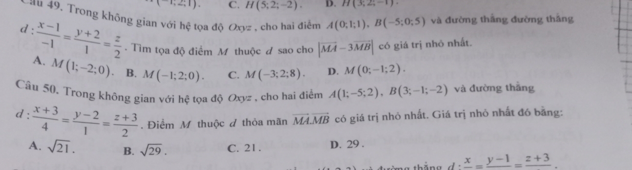 2;1). C. H(5;2;-2). D. H(3;2;-1). 
au 49. Trong không gian với hệ tọa độ Oxyz , cho hai điểm A(0;1;1), B(-5;0;5) và đường thẳng đường thăng
d :  (x-1)/-1 = (y+2)/1 = z/2 . Tìm tọa độ điểm M thuộc đ sao cho |vector MA-3vector MB| có giá trị nhỏ nhất.
A. M(1;-2;0) B. M(-1;2;0). C. M(-3;2;8). D. M(0;-1;2). 
Câu 50. Trong không gian với hệ tọa độ Oxyz , cho hai điểm A(1;-5;2), B(3;-1;-2) và đường thắng
d:  (x+3)/4 = (y-2)/1 = (z+3)/2 . Điểm M thuộc đ thỏa mãn vector MA.vector MB có giá trị nhỏ nhất. Giá trị nhỏ nhất đó bằng:
A. sqrt(21). B. sqrt(29). C. 21 . D. 29 .
frac x=frac y-1=frac z+3.