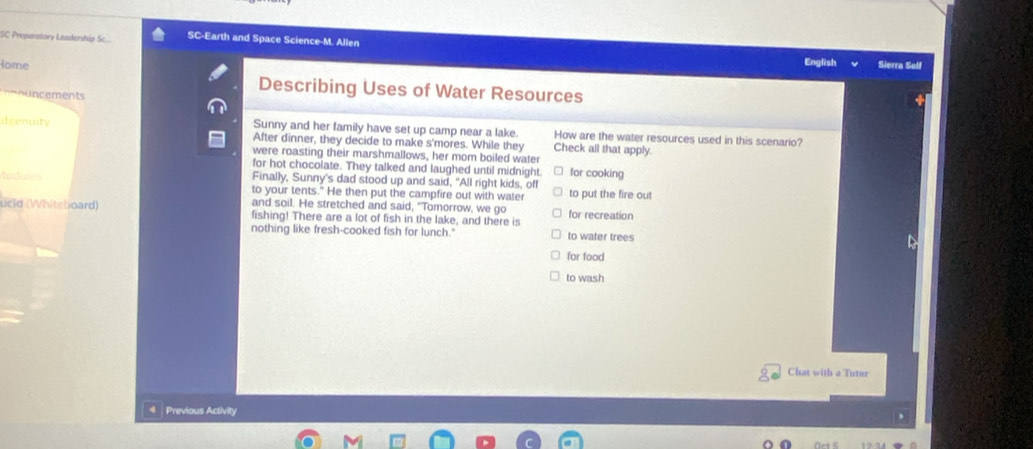 SC Preparatory Leadership Sc.... SC-Earth and Space Science-M. Allen Sierra Self 
English 
Home Describing Uses of Water Resources 
'Uncement 
deenuity Sunny and her family have set up camp near a lake. How are the water resources used in this scenario? 
After dinner, they decide to make s'mores. While they Check all that apply. 
were roasting their marshmallows, her mom boiled water 
for hot chocolate. They talked and laughed until midnight. for cooking 
Modules Finally, Sunny's dad stood up and said, "All right kids, off to put the fire out 
to your tents." He then put the campfire out with water 
and soil. He stretched and said, "Tomorrow, we go 
ucld (Whitshoard) fishing! There are a lot of fish in the lake, and there is for recreation 
nothing like fresh-cooked fish for lunch." to water trees 
for food 
to wash 
Chat with a Tutor 
Previous Activity