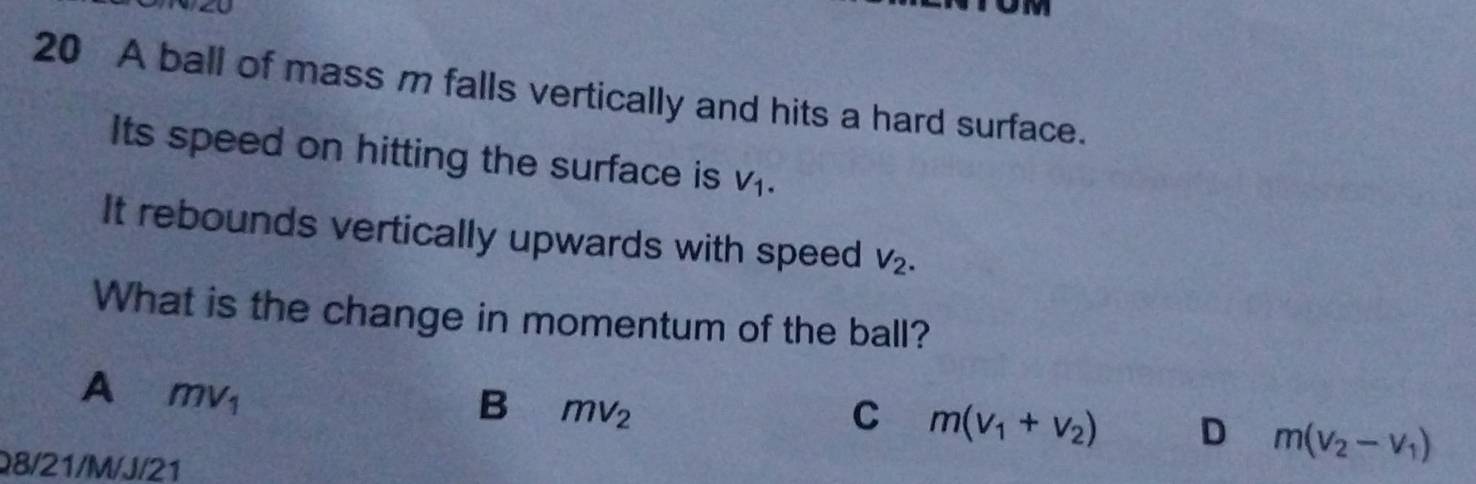 A ball of mass m falls vertically and hits a hard surface.
Its speed on hitting the surface is V_1. 
It rebounds vertically upwards with speed V_2. 
What is the change in momentum of the ball?
A mv_1
B mv_2
C m(v_1+v_2) D m(v_2-v_1)
Q8/21/M/J/21