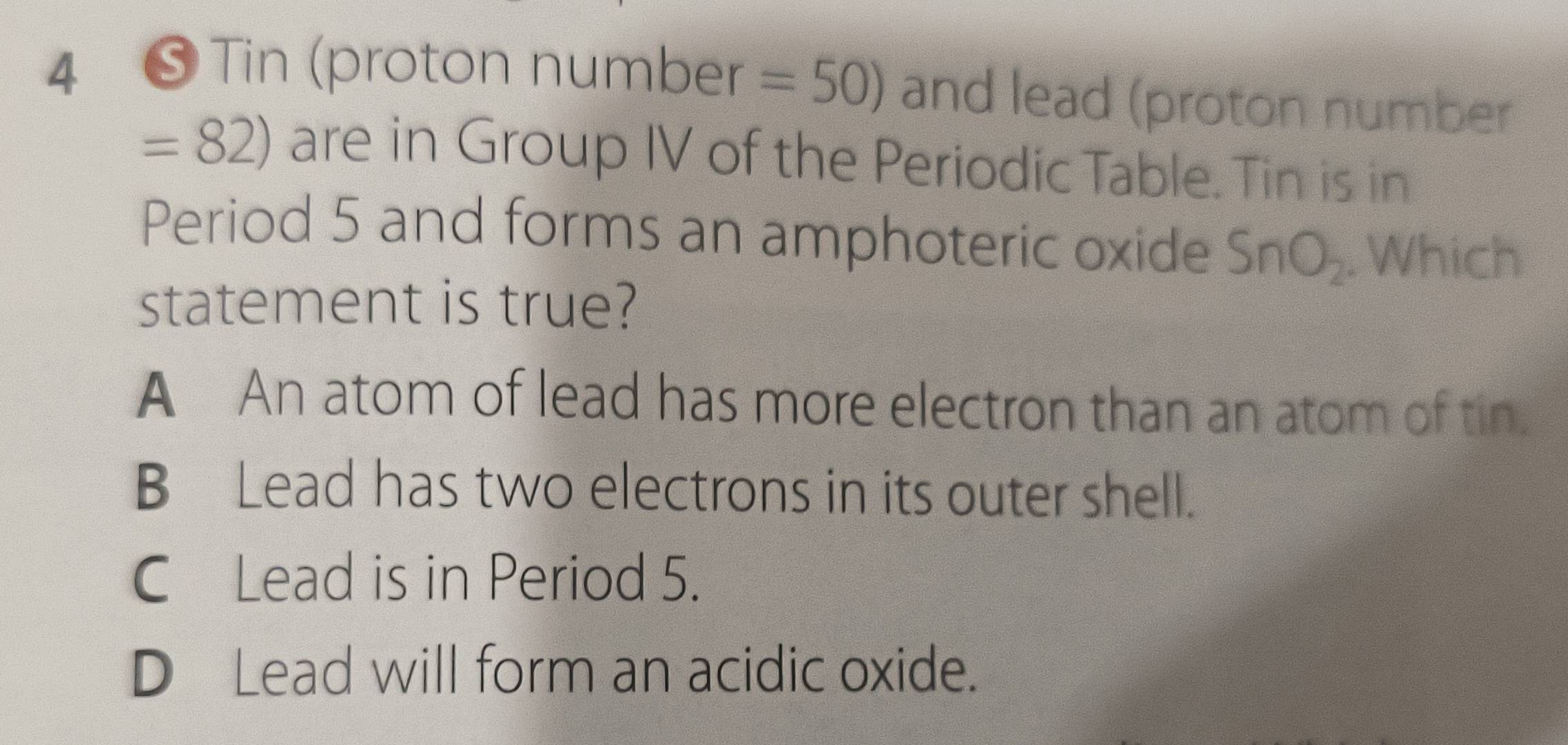 4 ❺ Tin (proton number =50) and lead (proton number
=82) are in Group IV of the Periodic Table. Tin is in
Period 5 and forms an amphoteric oxide SnO_2. Which
statement is true?
A An atom of lead has more electron than an atom of tin.
B Lead has two electrons in its outer shell.
C Lead is in Period 5.
D Lead will form an acidic oxide.