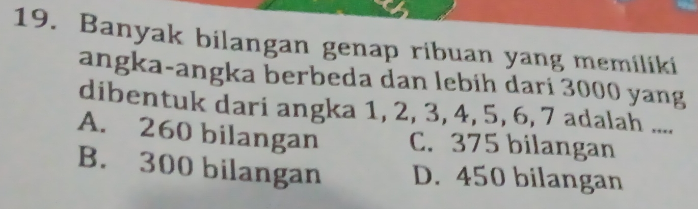 Banyak bilangan genap ribuan yang memiliki
angka-angka berbeda dan lebih dari 3000 yang
dibentuk dari angka 1, 2, 3, 4, 5, 6, 7 adalah ....
A. 260 bilangan C. 375 bilangan
B. 300 bilangan
D. 450 bilangan