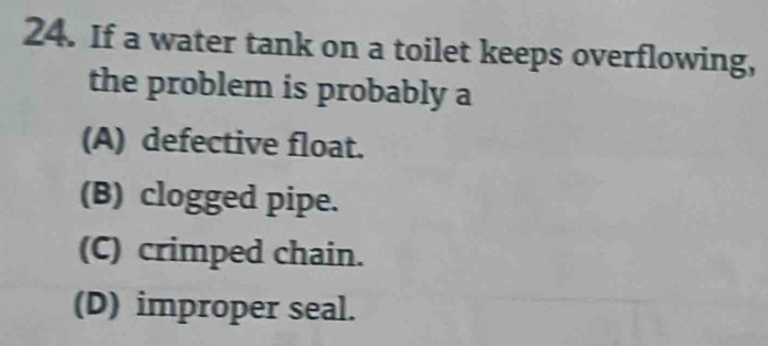 If a water tank on a toilet keeps overflowing,
the problem is probably a
(A) defective float.
(B) clogged pipe.
(C) crimped chain.
(D) improper seal.