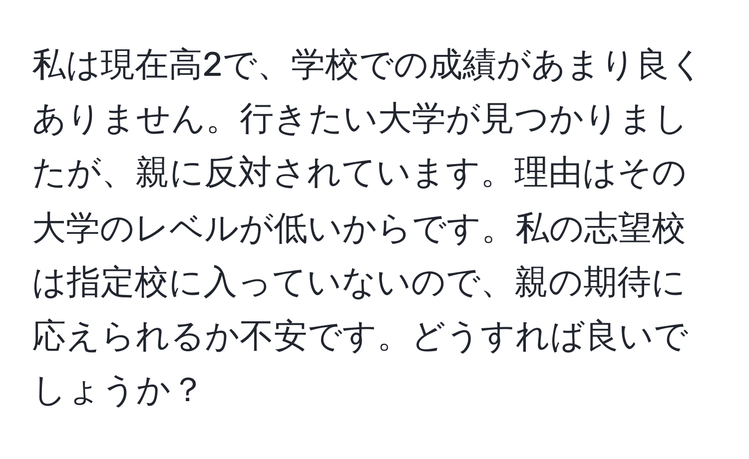 私は現在高2で、学校での成績があまり良くありません。行きたい大学が見つかりましたが、親に反対されています。理由はその大学のレベルが低いからです。私の志望校は指定校に入っていないので、親の期待に応えられるか不安です。どうすれば良いでしょうか？