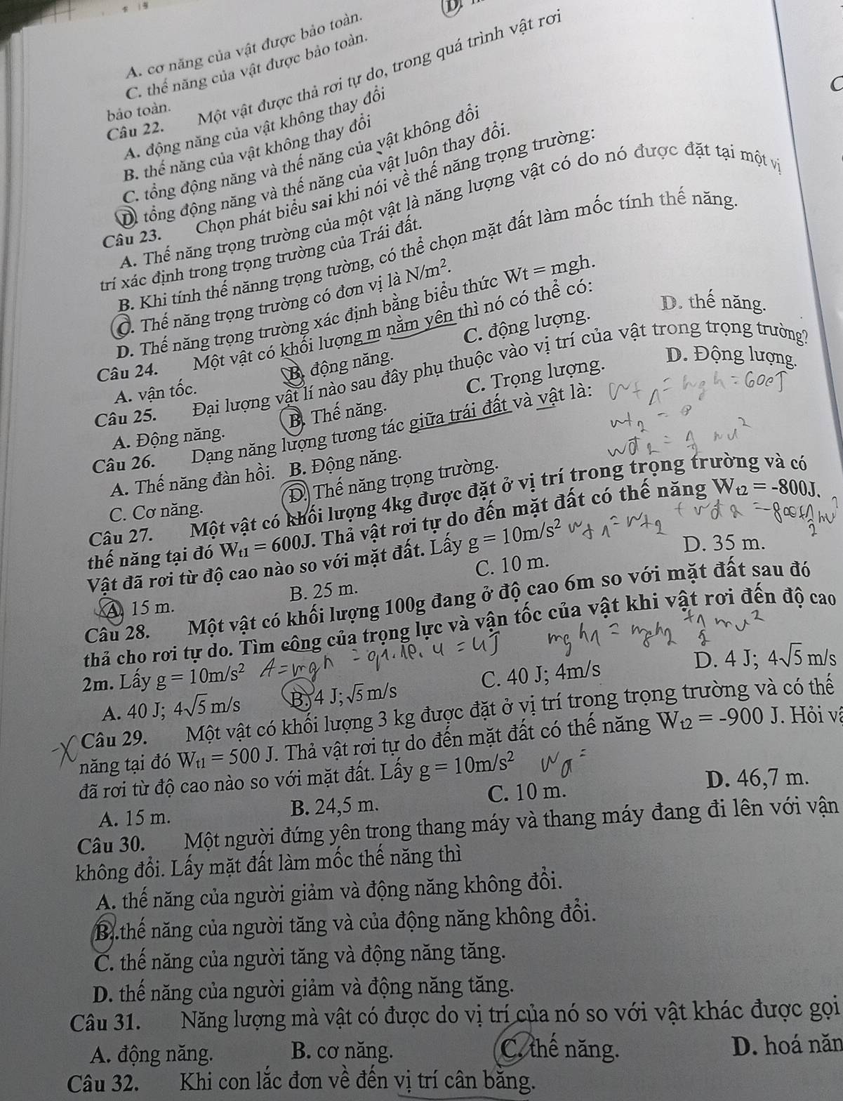 A. cơ năng của vật được bảo toàn
C. thể năng của vật được bảo toàn
Câu 22. Một vật được thả rơi tự do, trong quá trình vật ro
C
bảo toàn.
A. động năng của vật không thay đổi
B. thể năng của vật không thay đổi
C. tổng động năng và thế năng của vật không đổ
Di tổng động năng và thế năng của vật luôn thay đổi
Câu 23. _ Chọn phát biểu sai khi nói về thế năng trọng trường
A. Thể năng trọng trường của một vật là năng lượng vật có do nó được đặt tại một và
B. Khi tính thế nănng trọng tường, có thể chọn mặt đất làm mốc tính thế năng
trí xác định trong trọng trường của Trái đất
Ở. Thế năng trọng trường có đơn vị là N/m^2.
D. thế năng.
D. Thế năng trọng trường xác định bằng biểu thức Wt=mgh.
Câu 24. Một vật có khổi lượng m nằm yên thì nó có thể có
A. vận tốc. B. động năng C. động lượng.
D. Động lượng.
Đại lượng vật lí nào sau đây phụ thuộc vào vị trí của vật trong trọng trường
A. Động năng. B. Thế năng. C. Trọng lượng.
Câu 25.
Câu 26.  Dạng năng lượng tương tác giữa trái đất và vật là
A. Thế năng đàn hồi. B. Động năng.
Đ Thế năng trọng trường.
Câu 27. Một vật có khối lượng 4kg được đặt ở vị trí trong trọng trường và có
C. Cơ năng.
thế năng tại đó W_t1=600J. Thả vật rơi tự do đến mặt đất có thế năng
W_t2=-800J.
Vật đã rơi từ độ cao nào so với mặt đất. Lấy g=10m/s^2
D. 35 m.
A 15 m. B. 25 m. C. 10 m.
Câu 28. Một vật có khối lượng 100g đang ở độ cao 6m so với mặt đất sau đó
thả cho rơi tự do. Tìm công của trọng lực và vận tốc của vật khi vật rơi đến độ cao
2m. Lấy g=10m/s^2 D. 4 J; 4sqrt(5)m/s
A. 40 J; 4sqrt(5)m/s B 4J;sqrt(5)m/s C. 40 J; 4m/s
Câu 29. Một vật có khối lượng 3 kg được đặt ở vị trí trọng trọng trường và có thế
năng tại đó W_t1=500J 1. Thả vật rơi tự do đến mặt đất có thế năng W_t2=-900J. Hỏi về
đã rơi từ độ cao nào so với mặt đất. Lấy g=10m/s^2 D. 46,7 m.
A. 15 m. B. 24,5 m. C. 10 m.
Câu 30. Một người đứng yên trong thang máy và thang máy đang đi lên với vận
không đổi. Lấy mặt đất làm mốc thế năng thì
A. thế năng của người giảm và động năng không đổi.
B.thế năng của người tăng và của động năng không đổi.
C. thế năng của người tăng và động năng tăng.
D. thế năng của người giảm và động năng tăng.
Câu 31. Năng lượng mà vật có được do vị trí của nó so với vật khác được gọi
A. động năng. B. cơ năng. C. thế năng. D. hoá năn
Câu 32. Khi con lắc đơn về đến vị trí cân bằng.