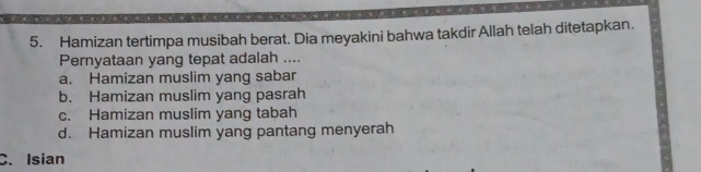 Hamizan tertimpa musibah berat. Dia meyakini bahwa takdir Allah telah ditetapkan.
Pernyataan yang tepat adalah ....
a. Hamizan muslim yang sabar
b. Hamizan muslim yang pasrah
c. Hamizan muslim yang tabah
d. Hamizan muslim yang pantang menyerah
C. Isian