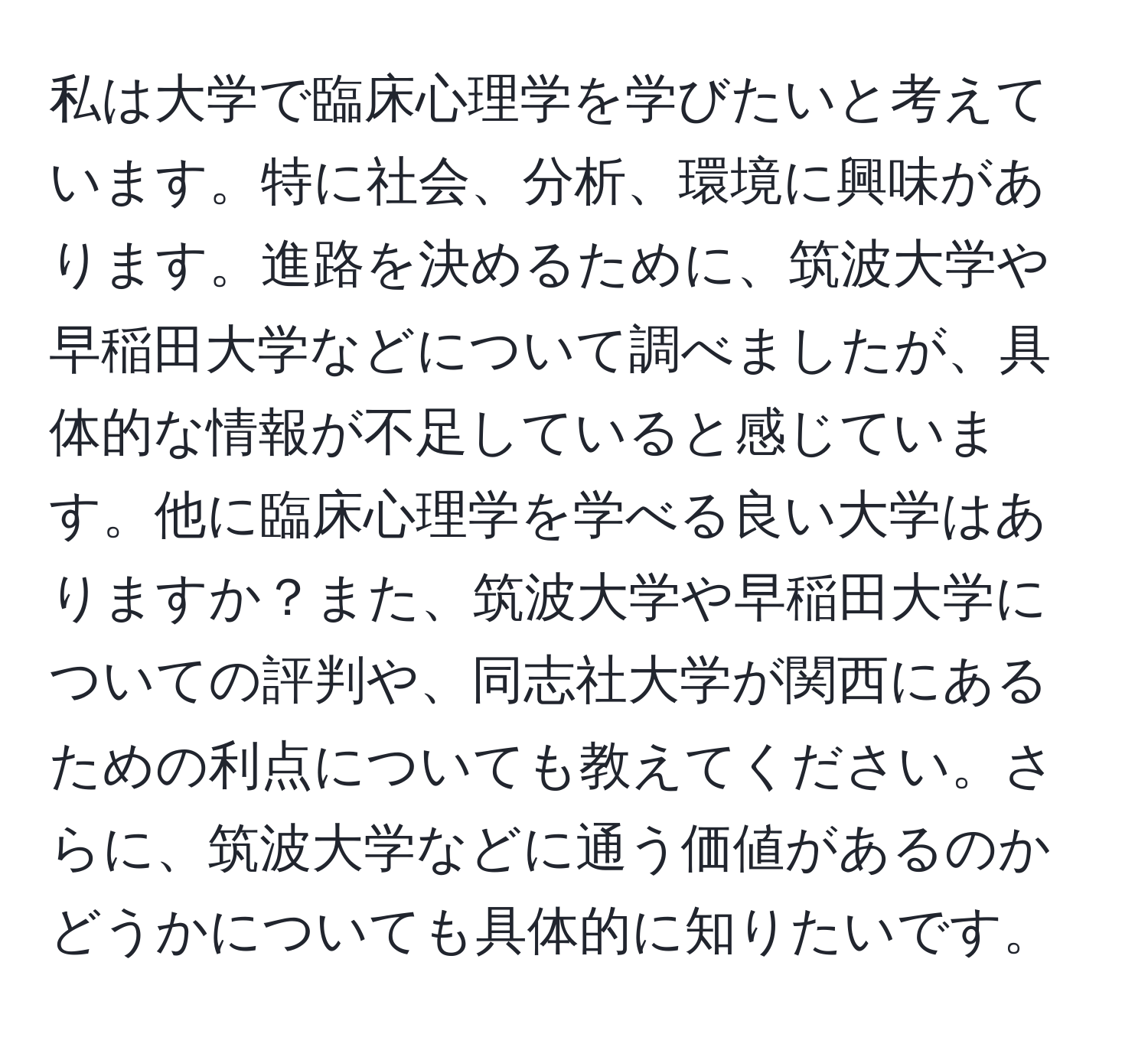 私は大学で臨床心理学を学びたいと考えています。特に社会、分析、環境に興味があります。進路を決めるために、筑波大学や早稲田大学などについて調べましたが、具体的な情報が不足していると感じています。他に臨床心理学を学べる良い大学はありますか？また、筑波大学や早稲田大学についての評判や、同志社大学が関西にあるための利点についても教えてください。さらに、筑波大学などに通う価値があるのかどうかについても具体的に知りたいです。