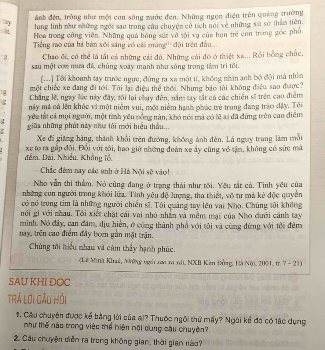 ảnh đèn, trông như một con sông nước đen. Những ngọn điện trên quảng trường
tay
lung linh như những ngôi sao trong câu chuyện cổ tích nói về những xứ sở thần tiên.
ất.
Hoa trong công viên. Những quả bóng sút vô tội vạ của bọn trẻ con trong góc phổ.
Tiếng rao của bà bán xôi sáng có cái mùng''' đội trên đầu...
g. Chao ôi, có thể là tất cả những cái đó. Những cái đó ở thiệt xa... Rồi bỗng chốc,
sau một cơn mưa đá, chúng xoáy mạnh như sóng trong tâm trí tôi.
[..] Tôi khoanh tay trước ngực, đứng ra xa một tí, không nhìn anh bộ đội mà nhìn
1g một chiếc xe đang đi tới. Tôi lại điệu thể thôi. Nhưng bảo tôi không điệu sao được?
Chẳng lẽ, ngay lúc này đây, tôi lại chạy đến, nắm tay tất cả các chiến sĩ trên cao điểm
g mày mà oà lên khóc vì một niềm vui, một niềm hạnh phúc trẻ trung đang trào dậy. Tôi
,
yêu tất cả mọi người, một tình yêu nồng nàn, khó nói mà có lẽ ai đã đứng trên cao điểm
g
giữa những phút này như tôi mới hiểu thấu...
g
Xe đi giăng hàng, thành khối trên đường, không ánh đèn. Lá nguy trang làm mỗi
xe to ra gấp đôi. Đối yới tôi, bao giờ những đoàn xe ấy cũng vô tận, không có sức mà
đếm. Dài. Nhiều. Khồng lồ.
- Chắc đêm nay các anh ở Hà Nội sẽ vào!
Nho vẫn thì thầm. Nó cũng đang ở trạng thái như tôi. Yêu tất cả. Tình yêu của
những con người trong khói lửa. Tình yêu độ lượng, tha thiết, vô tư mà kẻ độc quyền
có nó trong tim là những người chiến sĩ. Tôi quàng tay lên vai Nho. Chúng tôi không
nói gì với nhau. Tôi xiết chặt cái vai nhỏ nhắn và mềm mại của Nho dưới cánh tay
mình. Nó đây, can đậm, dịu hiền, ở cùng thành phố với tôi và cùng đứng với tôi đêm
nay, trên cao điểm đầy bom gần mặt trận.
Chúng tôi hiểu nhau và cảm thấy hạnh phúc.
(Lê Minh Khuê, Những ngôi sao xa xôi, NXB Kim Đồng, Hà Nội, 2001, tr. 7 - 21)
SAU KHI ĐOC
TRẢ LỜI CÂU HỏI
1. Câu chuyện được kể bằng lời của ai? Thuộc ngôi thứ mấy? Ngôi kể đó có tác dụng
như thế nào trong việc thể hiện nội dung câu chuyện?
2. Câu chuyện diễn ra trong không gian, thời gian nào?