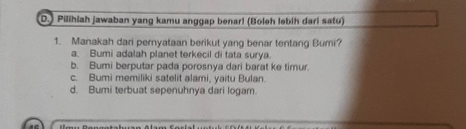 ) Pilihlah jawaban yang kamu anggap benari (Boleh lebih dari satu)
1. Manakah dari pernyataan berikut yang benar tentang Bumi?
a. Bumi adalah planet terkecil di tata surya.
b. Bumi berputar pada porosnya dar barat ke timur.
c. Bumi memiliki satelit alami, yaitu Bulan.
d. Bumi terbuat sepenuhnya dari logam.