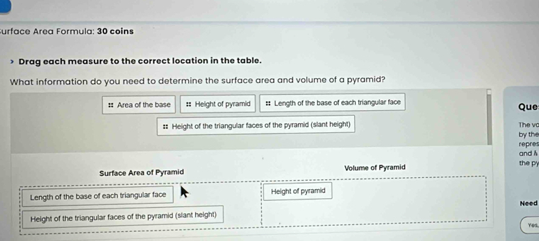 urface Area Formula: 30 coins 
> Drag each measure to the correct location in the table. 
What information do you need to determine the surface area and volume of a pyramid? 
:: Area of the base :: Height of pyramid :: Length of the base of each triangular face Que 
:: Height of the triangular faces of the pyramid (slant height) The v 
by the 
repres 
and h 
Surface Area of Pyramid Volume of Pyramid 
the p 
Length of the base of each triangular face Height of pyramid 
Need 
Height of the triangular faces of the pyramid (slant height) 
Yes,