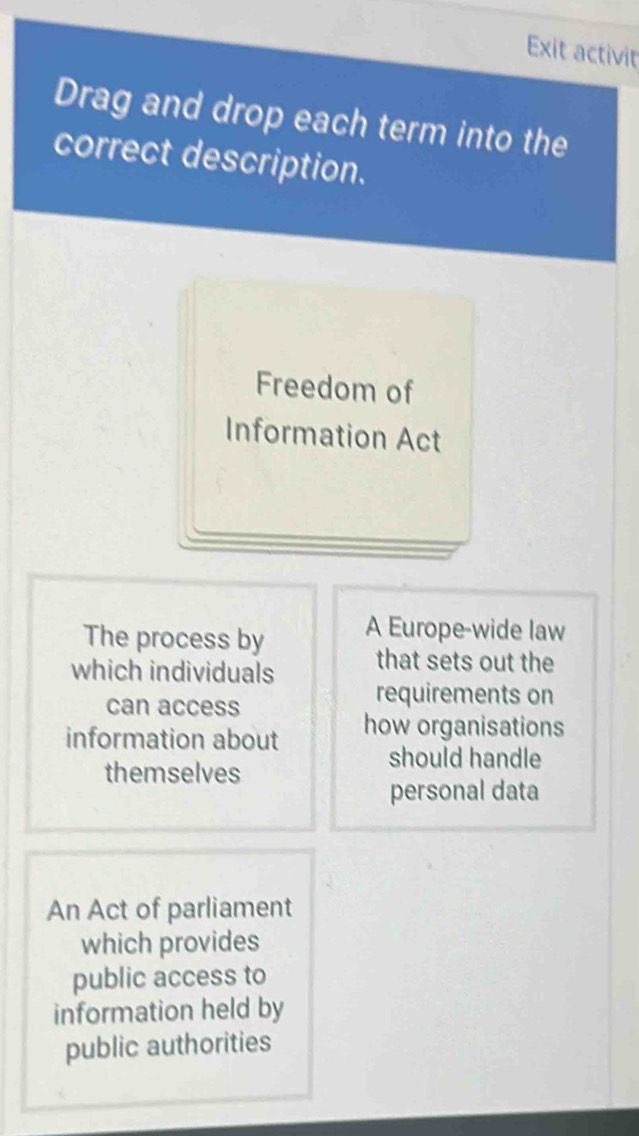 Exit activit 
Drag and drop each term into the 
correct description. 
Freedom of 
Information Act 
The process by A Europe-wide law 
which individuals that sets out the 
can access 
requirements on 
information about how organisations 
should handle 
themselves 
personal data 
An Act of parliament 
which provides 
public access to 
information held by 
public authorities