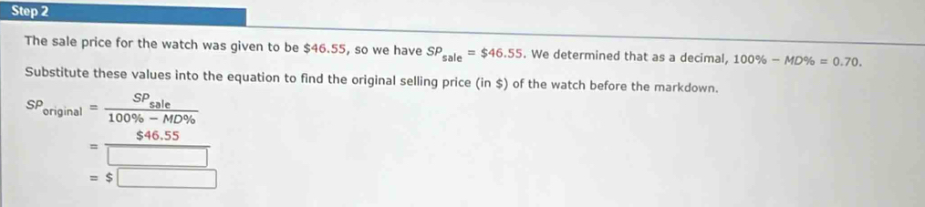 The sale price for the watch was given to be $46.55, so we have SP_sale=$46.55. We determined that as a decimal, 100% -MD% =0.70. 
Substitute these values into the equation to find the original selling price (in $) of the watch before the markdown.
SP_original=frac SP_sale100% -MD% 
= ($46.55)/□  
=$□