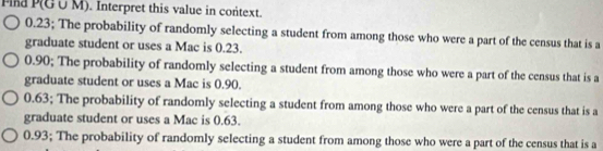 Pia P(G∪ M). Interpret this value in context.
0.23; The probability of randomly selecting a student from among those who were a part of the census that is a
graduate student or uses a Mac is 0.23.
0.90; The probability of randomly selecting a student from among those who were a part of the census that is a
graduate student or uses a Mac is 0.90.
0.63; The probability of randomly selecting a student from among those who were a part of the census that is a
graduate student or uses a Mac is 0.63.
0.93; The probability of randomly selecting a student from among those who were a part of the census that is a