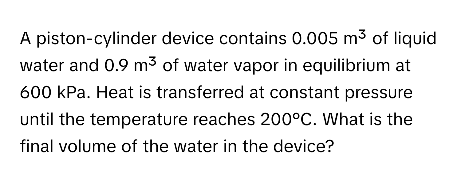 A piston-cylinder device contains 0.005 m³ of liquid water and 0.9 m³ of water vapor in equilibrium at 600 kPa. Heat is transferred at constant pressure until the temperature reaches 200°C. What is the final volume of the water in the device?