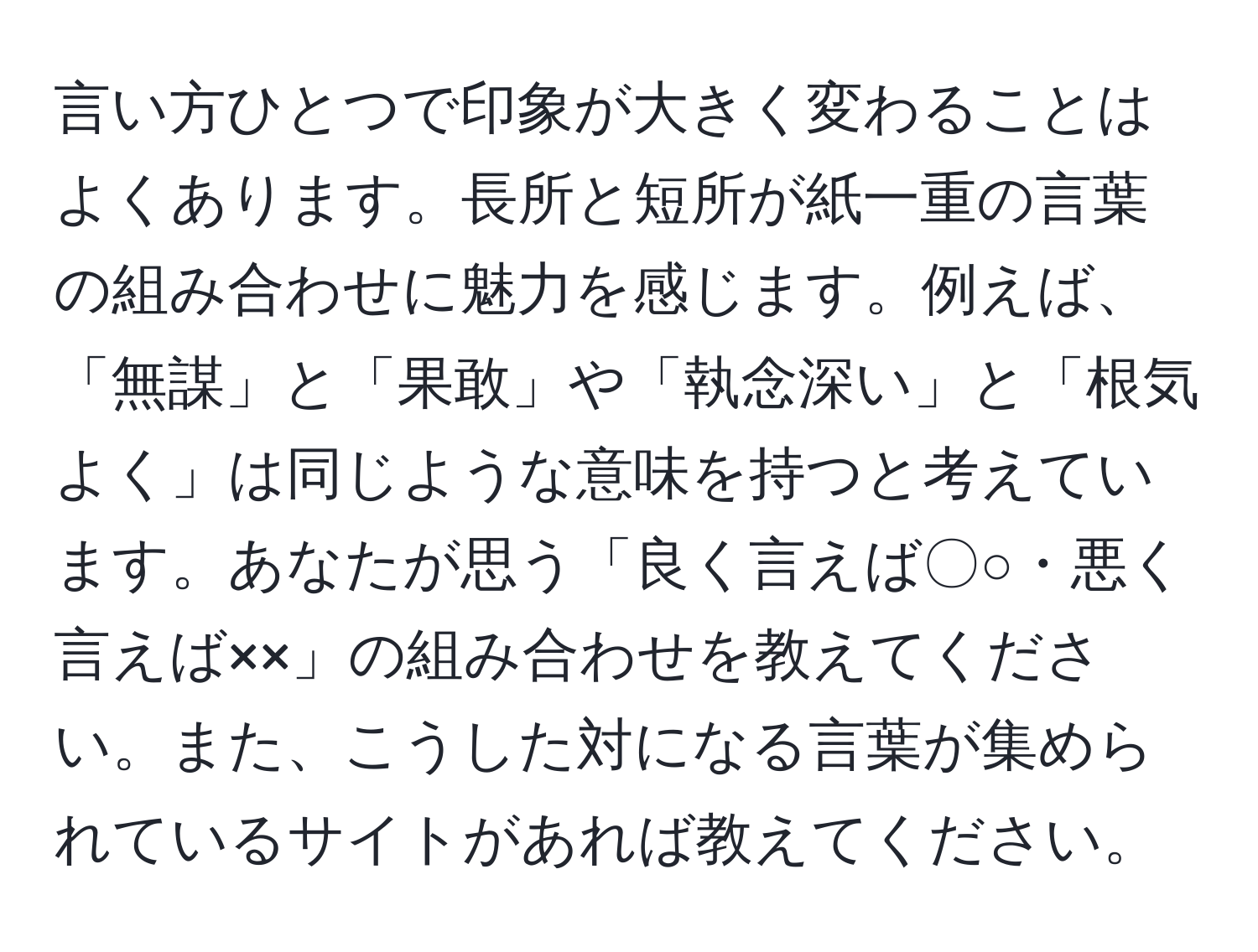 言い方ひとつで印象が大きく変わることはよくあります。長所と短所が紙一重の言葉の組み合わせに魅力を感じます。例えば、「無謀」と「果敢」や「執念深い」と「根気よく」は同じような意味を持つと考えています。あなたが思う「良く言えば〇○・悪く言えば××」の組み合わせを教えてください。また、こうした対になる言葉が集められているサイトがあれば教えてください。