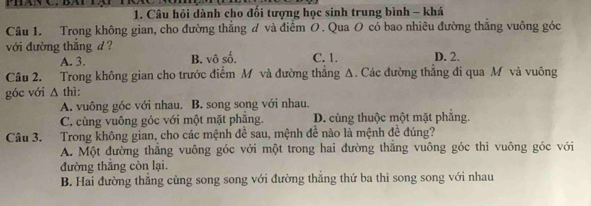 PhanC ba àt i
1. Câu hỏi dành cho đổi tượng học sinh trung bình - khá
Câu 1. Trong không gian, cho đường thắng đ và điểm O. Qua O có bao nhiêu đường thắng vuông góc
với đường thắng d ?
A. 3. B. vô số. C. 1. D. 2.
Câu 2. Trong không gian cho trước điểm M và đường thắng Δ. Các đường thắng đi qua M và vuông
góc với Δ thì:
A. vuông góc với nhau. B. song song với nhau.
C. cùng vuông góc với một mặt phăng. D. cùng thuộc một mặt phẳng.
Câu 3. Trong không gian, cho các mệnh đề sau, mệnh đề nào là mệnh đề đúng?
A. Một đường thăng vuông góc với một trong hai đường thăng vuông góc thì vuông góc với
đường thắng còn lại.
B. Hai đường thăng cùng song song với đường thăng thứ ba thì song song với nhau