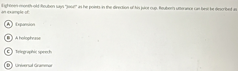 Eighteen-month-old Reuben says ''Jooz!' as he points in the direction of his juice cup. Reuben's utterance can best be described as
an example of:
A Expansion
B Aholophrase
C Telegraphic speech
D Universal Grammar