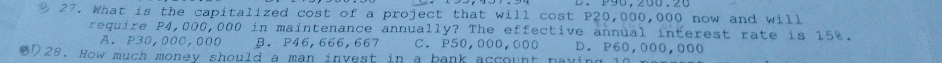 What is the capitalized cost of a project that will cost P20,000,000 now and will
require P4,000,000 in maintenance annually? The effective annual interest rate is 15%.
A. P30,000,000 B. P46,666,667 C. P50,000,000 D. P60,000,000
OD28. How much money should a man invest in a bank account