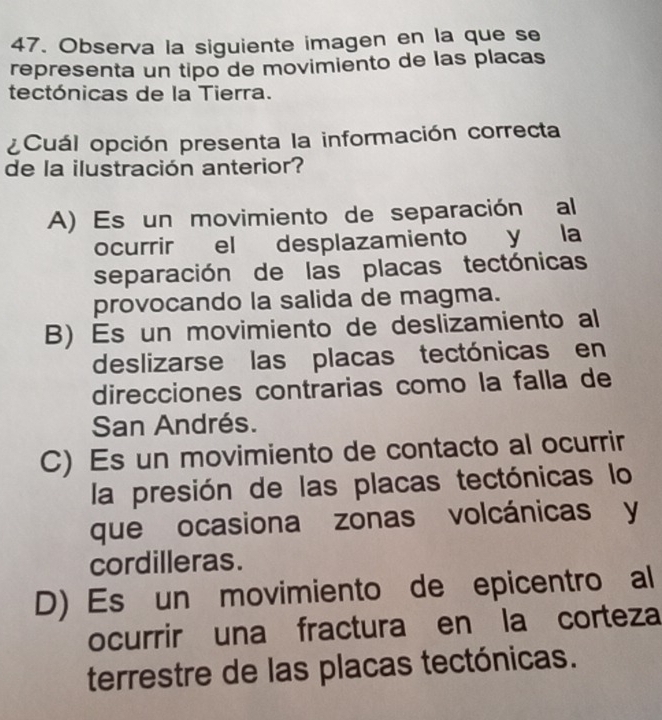 Observa la siguiente imagen en la que se
representa un tipo de movimiento de las placas
tectónicas de la Tierra.
¿Cuál opción presenta la información correcta
de la ilustración anterior?
A) Es un movimiento de separación al
ocurrir el desplazamiento y la
separación de las placas tectónicas
provocando la salida de magma.
B) Es un movimiento de deslizamiento al
deslizarse las placas tectónicas en
direcciones contrarias como la falla de
San Andrés.
C) Es un movimiento de contacto al ocurrir
la presión de las placas tectónicas lo
que ocasiona zonas volcánicas y
cordilleras.
D) Es un movimiento de epicentro al
ocurrir una fractura en la corteza
terrestre de las placas tectónicas.