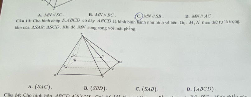 A. MNparallel SC. B. MNparallel BC. C MNparallel SB. D. MNparallel AC. 
Cầu 13: Cho hình chóp S. ABCD có đáy ABCD là hình bình hành như hình vẽ bên. Gọi M, N theo thứ tự là trọng
tâm của △ SAB; △ SCD. Khi đó MN song song với mặt phẳng
A. (SAC).
B. (SBD). C. (SAB). D. (ABCD). 
Câu 14: Chọ hình hôn ABCDA'B'C'D' n!∠ 11