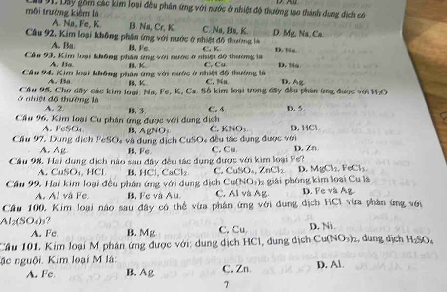 Cău 91. Dây gồm các kim loại đều phân ứng với nước ở nhiệt độ thường tạo thành dung địch có
môi trường kiệm là
A. Na, Fe, K. B. Na, Cr, K. C. Na, Ba, K. D. Mg, Na, Ca
Câu 92. Kim loại không phân ứng với nước ở nhiệt đô thường là
A. Ba B. Fe. C. K D. Na
Cầâu 93, Kim loại không phân ứng với nước ở nhiệt độ thường là
A. Ba B K C. Cu D. Na
Cầu 94. Kim loại không phân ứng với nước ở nhiệt độ thường là D. Ag
A. Ba B. K C. Na
Cầu 95. Cho dây các kim loại: Na, Fe, K, Ca. Số kim loại trong đãy đều phân (ng được với WO
ở nhiệt độ thường là
A. 2 B. 3 C. 4 D. 5
Cầu 96. Kim loại Cu phân ứng được với dụng dịch
A. FeSO₄ B. Ag 10 C. KNO_3 D.HCl
Cầu 97. Dung dịch FeSO₄ và dụng dịch CuSO4 đều tác dụng được với
A.Ag B. Fe C. Cu D. Zn
Cầu 98. Hai dung dịch nào sau đây đều tác dụng được với kim loại Fs?
A. CuSO₄, HCl B. HCl,CaCl_2 C. CuSO_4,ZnCl_2 D. MgCl_2,FeCl_3,
Cầu 99. Hai kim loại đều phân ứng với dung dịch Cu(NO_3) 2 giải phóng kim loại Cu là
A. Al và Fe B. Fe và Au C. Al và Ag. D. Fe và Ag.
Cầu 100. Kim loại nào sau đây có thể vừa phân ứng với dung dịch HCl vừa phân ứng với
AI_2(SO_4) ?
A. Fe B. Mg C. Cu D. Ni.
Câu 101. Kim loại M phân ứng được với: dung dịch HCl, dung dịch Cu(NO₃)₂, dung dịch H_2SO_4
lặc nguội. Kim loại M là:
A. Fe B. Ag C. Zn
D. Al
7