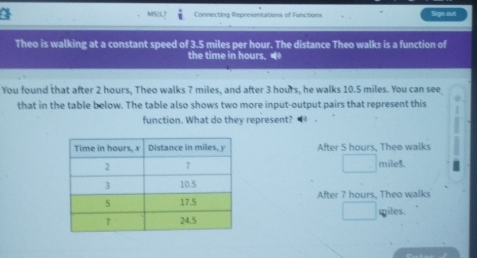 MS|L7 Connecting Representations of Functions Sign out 
Theo is walking at a constant speed of 3.5 miles per hour. The distance Theo walks is a function of 
the time in hours. 
You found that after 2 hours, Theo walks 7 miles, and after 3 hours, he walks 10.5 miles. You can see 
that in the table below. The table also shows two more input-output pairs that represent this 
function. What do they represent? 
After 5 hours, Thee walks
miles. 
After 7 hours, Theo walks
miles.