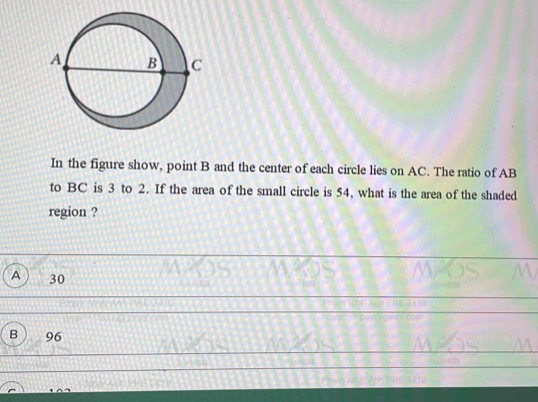 In the figure show, point B and the center of each circle lies on AC. The ratio of AB
to BC is 3 to 2. If the area of the small circle is 54, what is the area of the shaded
region ?
A 30
B 96