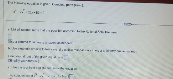 The following equation is given. Complete parts (a)-(c).
x^3-2x^2-25x+50=0
a. List all rational roots that are possible according to the Rational Zero Theorem. 
(Use a comma to separate answers as needed.) 
b. Use synthetic division to test several possible rational roots in order to identify one actual root 
One rational root of the given equation is □ . 
(Simplify your answer.) 
c. Use the root from part (b) and solve the equation 
The solution set of x^3-2x^2-25x+50=0 is  □ 