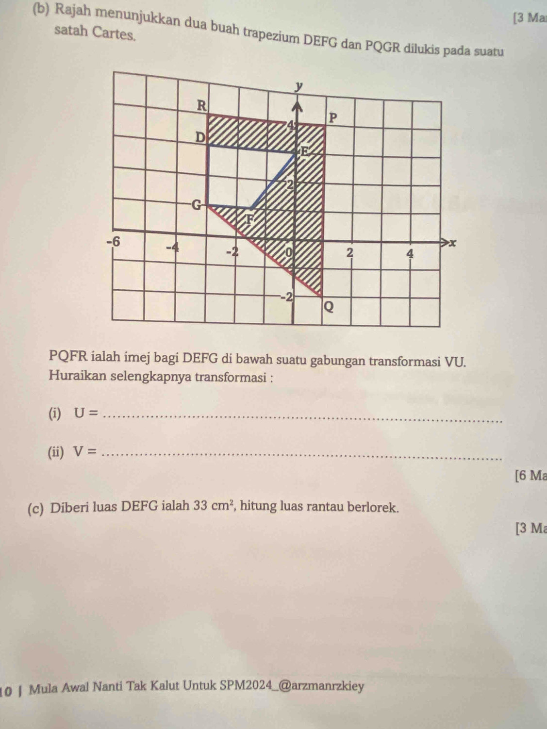 [3 Ma 
(b) Rajah menunjukkan dua buah trapezium DEFG dan PQGR dilukis pada suatu 
satah Cartes.
PQFR ialah imej bagi DEFG di bawah suatu gabungan transformasi VU. 
Huraikan selengkapnya transformasi : 
(i) U= _ 
(ii) V= _ 
[6 Ma 
(c) Diberi luas DEFG ialah 33cm^2 , hitung luas rantau berlorek. 
[3 Ma 
10 | Mula Awal Nanti Tak Kalut Untuk SPM2024_@arzmanrzkiey