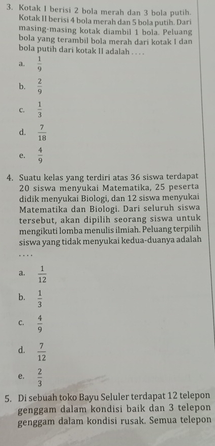 Kotak I berisi 2 bola merah dan 3 bola putih.
Kotak II berisi 4 bola merah dan 5 bola putih. Dari
masing-masing kotak diambil 1 bola. Peluang
bola yang terambil bola merah dari kotak I dan
bola putih dari kotak II adalah . . . .
a.  1/9 
b.  2/9 
C.  1/3 
d.  7/18 
e.  4/9 
4. Suatu kelas yang terdiri atas 36 siswa terdapat
20 siswa menyukai Matematika, 25 peserta
didik menyukai Biologi, dan 12 siswa menyukai
Matematika dan Biologi. Dari seluruh siswa
tersebut, akan dipilih seorang siswa untuk
mengikuti lomba menulis ilmiah. Peluang terpilih
siswa yang tidak menyukai kedua-duanya adalah
_
a.  1/12 
b.  1/3 
C.  4/9 
d.  7/12 
e.  2/3 
5. Di sebuah toko Bayu Seluler terdapat 12 telepon
genggam dalam kondisi baik dan 3 telepon
genggam dalam kondisi rusak. Semua telepon