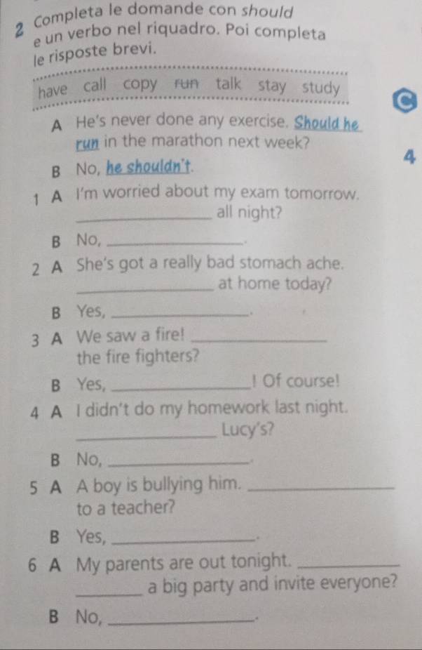 Completa le domande con should
e un verbo nel riquadro. Poi completa
le risposte brevi.
have call copy run talk stay study
A He's never done any exercise. Should he
run in the marathon next week?
B No, he shouldn't.
4
1 A I'm worried about my exam tomorrow.
_all night?
B⊆No,_
.
2 A She's got a really bad stomach ache.
_at home today?
B Yes,_
.
3 A We saw a fire!_
the fire fighters?
B Yes, _! Of course!
4 A I didn't do my homework last night.
_Lucy's?
B No, _.
5 A A boy is bullying him._
to a teacher?
B Yes, _,.
6 A My parents are out tonight._
_a big party and invite everyone?
B No, _.