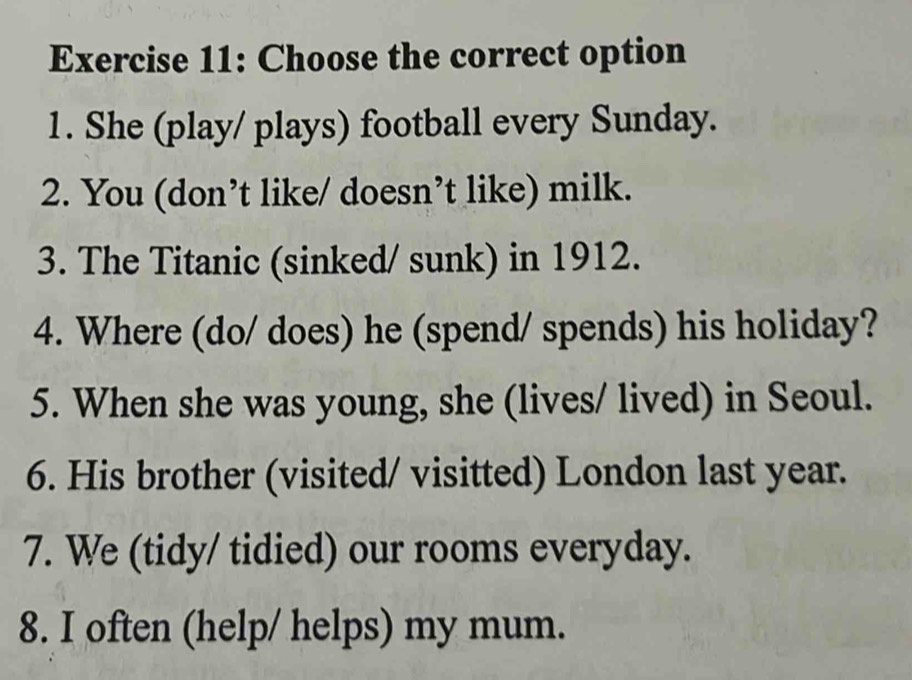 Choose the correct option 
1. She (play/ plays) football every Sunday. 
2. You (don’t like/ doesn’t like) milk. 
3. The Titanic (sinked/ sunk) in 1912. 
4. Where (do/ does) he (spend/ spends) his holiday? 
5. When she was young, she (lives/ lived) in Seoul. 
6. His brother (visited/ visitted) London last year. 
7. We (tidy/ tidied) our rooms everyday. 
8. I often (help/ helps) my mum.