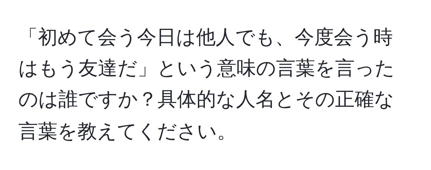 「初めて会う今日は他人でも、今度会う時はもう友達だ」という意味の言葉を言ったのは誰ですか？具体的な人名とその正確な言葉を教えてください。