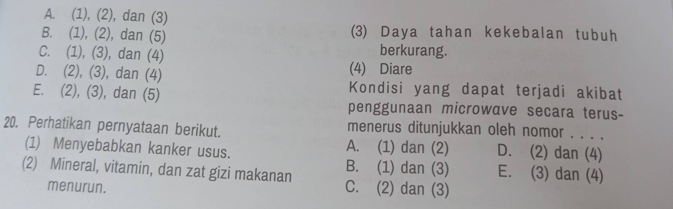 A. (1), (2), dan (3)
B. (1), (2), dan (5)
(3) Daya tahan kekebalan tubuh
C. (1), (3), dan (4)
berkurang.
D. (2), (3), dan (4)
(4) Diare
E. (2), (3), dan (5)
Kondisi yang dapat terjadi akibat
penggunaan microwave secara terus-
20. Perhatikan pernyataan berikut.
menerus ditunjukkan oleh nomor . . . .
(1) Menyebabkan kanker usus.
A. (1) dan (2) D. (2) dan (4)
(2) Mineral, vitamin, dan zat gizi makanan
B. (1) dan (3) E. (3) dan (4)
menurun. C. (2) dan (3)