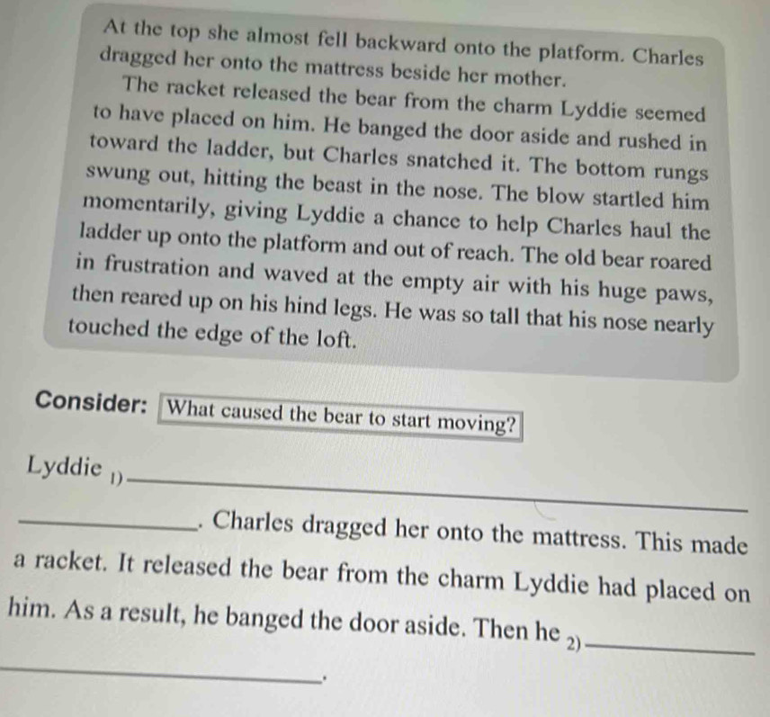 At the top she almost fell backward onto the platform. Charles 
dragged her onto the mattress beside her mother. 
The racket released the bear from the charm Lyddie seemed 
to have placed on him. He banged the door aside and rushed in 
toward the ladder, but Charles snatched it. The bottom rungs 
swung out, hitting the beast in the nose. The blow startled him 
momentarily, giving Lyddie a chance to help Charles haul the 
ladder up onto the platform and out of reach. The old bear roared 
in frustration and waved at the empty air with his huge paws, 
then reared up on his hind legs. He was so tall that his nose nearly 
touched the edge of the loft. 
Consider: What caused the bear to start moving? 
Lyddie )_ 
_. Charles dragged her onto the mattress. This made 
a racket. It released the bear from the charm Lyddie had placed on 
him. As a result, he banged the door aside. Then he 2)_ 
_ 
.