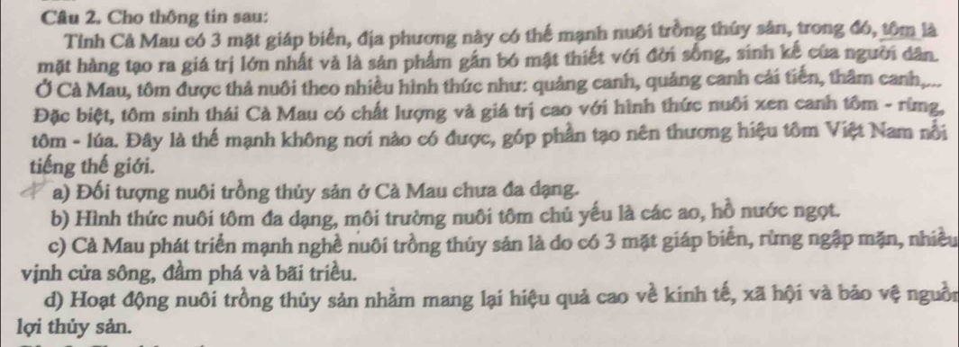 Cho thông tin sau:
Tỉnh Cả Mau có 3 mặt giáp biển, địa phương này có thể mạnh nuôi trồng thủy sản, trong đó, tôm là
mặt hàng tạo ra giá trị lớn nhất và là sản phẩm gần bó mật thiết với đời sống, sinh kế của người dân.
Ở Cà Mau, tôm được thả nuôi theo nhiều hình thức như: quảng canh, quảng canh cải tiến, thâm canh,...
Đặc biệt, tôm sinh thái Cà Mau có chất lượng và giá trị cao với hình thức nuôi xen canh tôm - rừng,
tôm - lúa. Đây là thể mạnh không nơi nào có được, góp phần tạo nên thương hiệu tôm Việt Nam nổi
tiếng thế giới.
a) Đối tượng nuôi trồng thủy sản ở Cà Mau chưa đa dạng.
b) Hình thức nuôi tôm đa dạng, môi trường nuôi tôm chủ yếu là các ao, hồ nước ngọt.
c) Cà Mau phát triển mạnh nghề nuôi trồng thủy sản là do có 3 mặt giáp biển, rừng ngập mặn, nhiều
vịnh cửa sông, đầm phá và bãi triều.
d) Hoạt động nuôi trồng thủy sản nhằm mang lại hiệu quả cao về kinh tế, xã hội và bảo vệ nguồi
lợi thủy sản.