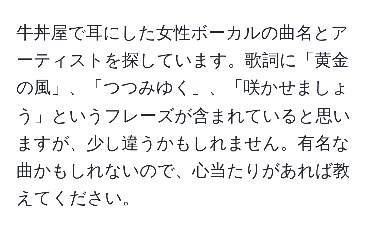 牛丼屋で耳にした女性ボーカルの曲名とアーティストを探しています。歌詞に「黄金の風」、「つつみゆく」、「咲かせましょう」というフレーズが含まれていると思いますが、少し違うかもしれません。有名な曲かもしれないので、心当たりがあれば教えてください。