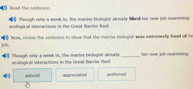 Read the sentence.
Though only a week in, the marine biologist already liked her new job examining
ecological interactions in the Great Barrier Reef.
Now, revise the sentence to show that the marine biologist was extremely fond of he
job.
Though only a week in, the marine biologist already _her new job examining
ecological interactions in the Great Barrier Reef.
adored appreciated preferred