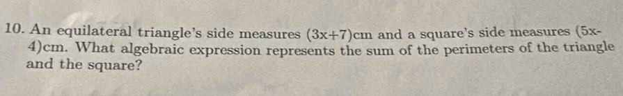 An equilateral triangle’s side measures (3x+7)cm and a square's side measures (5x-
4)cm. What algebraic expression represents the sum of the perimeters of the triangle 
and the square?