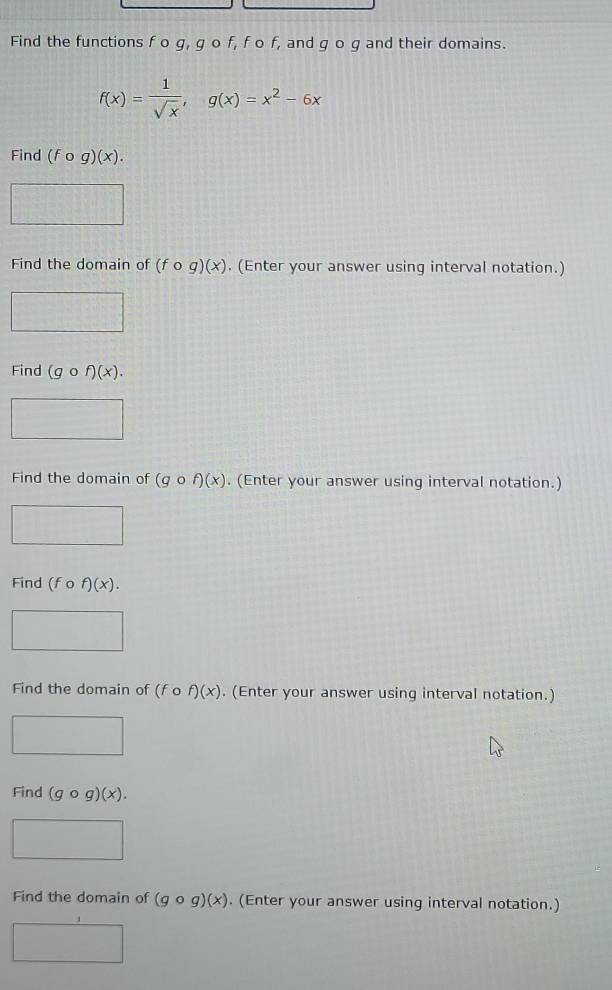 Find the functions f o g, g o f, f o f, and g o g and their domains.
f(x)= 1/sqrt(x) , g(x)=x^2-6x
Find (fcirc g)(x). 
Find the domain of (fcirc g)(x). (Enter your answer using interval notation.) 
Find (gcirc f)(x). 
Find the domain of (gcirc f)(x). (Enter your answer using interval notation.) 
Find (fcirc f)(x). 
Find the domain of (fcirc f)(x). (Enter your answer using interval notation.) 
Find (gcirc g)(x). 
Find the domain of (gcirc g)(x). (Enter your answer using interval notation.)