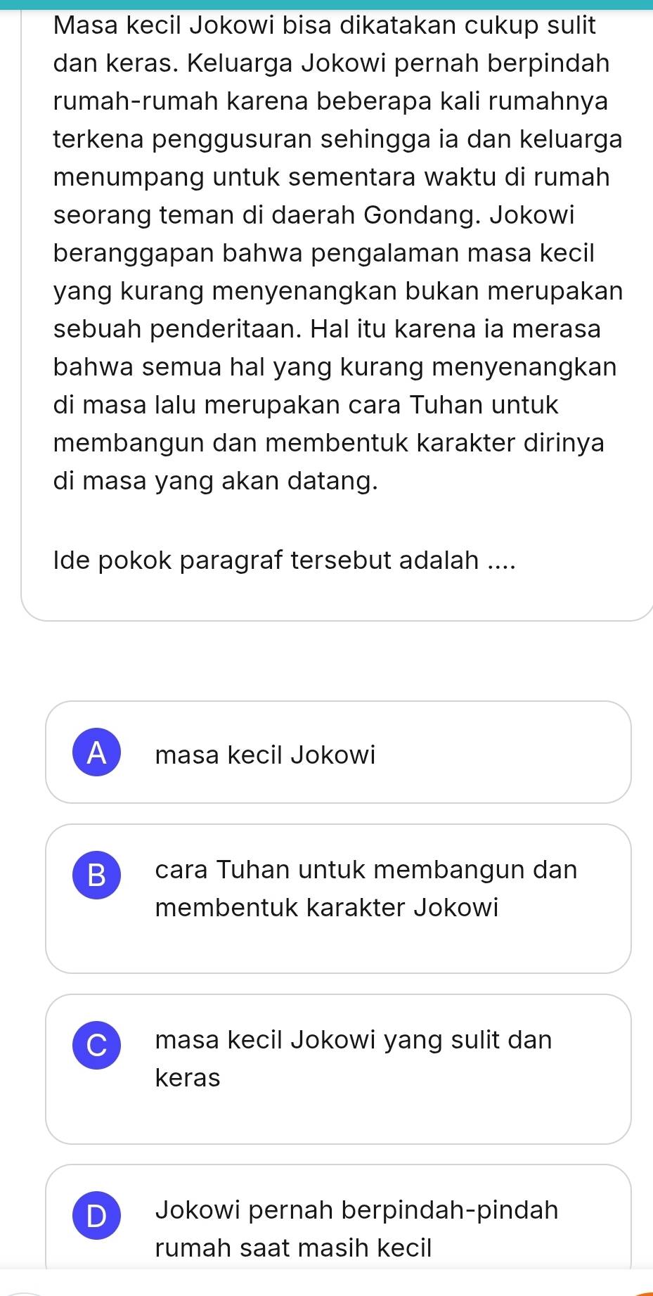 Masa kecil Jokowi bisa dikatakan cukup sulit
dan keras. Keluarga Jokowi pernah berpindah
rumah-rumah karena beberapa kali rumahnya
terkena penggusuran sehingga ia dan keluarga
menumpang untuk sementara waktu di rumah
seorang teman di daerah Gondang. Jokowi
beranggapan bahwa pengalaman masa kecil
yang kurang menyenangkan bukan merupakan
sebuah penderitaan. Hal itu karena ia merasa
bahwa semua hal yang kurang menyenangkan
di masa lalu merupakan cara Tuhan untuk
membangun dan membentuk karakter dirinya
di masa yang akan datang.
Ide pokok paragraf tersebut adalah ....
A masa kecil Jokowi
B cara Tuhan untuk membangun dan
membentuk karakter Jokowi
masa kecil Jokowi yang sulit dan
keras
Jokowi pernah berpindah-pindah
rumah saat masih kecil