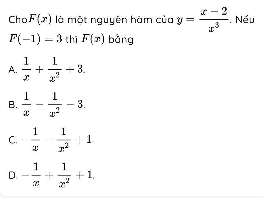 Cho F(x) là một nguyên hàm của y= (x-2)/x^3 . Nếu
F(-1)=3 thì F(x) bằng
A.  1/x + 1/x^2 +3.
B.  1/x - 1/x^2 -3.
C. - 1/x - 1/x^2 +1.
D. - 1/x + 1/x^2 +1.