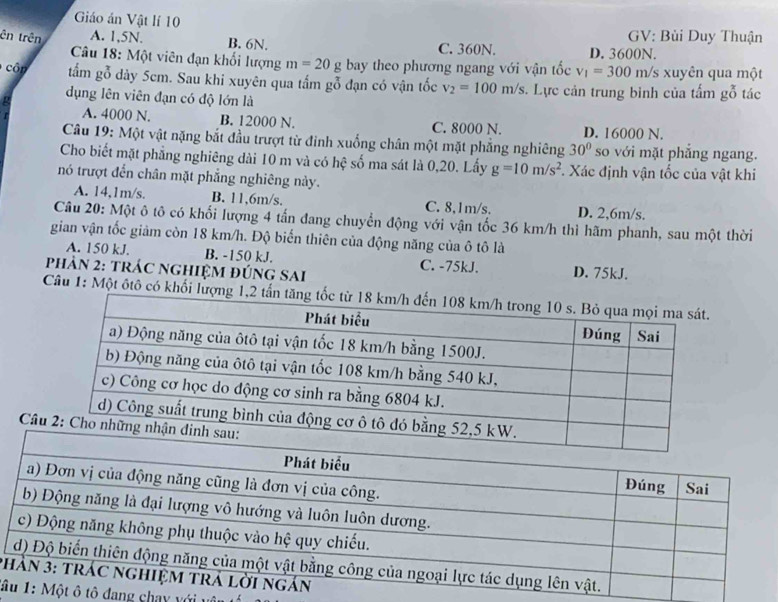 Giáo án Vật lí 10 GV: Bùi Duy Thuận
B. 6N.
ên trên A. 1,5N. C. 360N. D. 3600N.
* Câu 18: Một viên đạn khối lượng m=20g bay theo phương ngang với vận tốc v_1=300 m/s xuyên qua một
côn tấm gỗ dày 5cm. Sau khi xuyên qua tấm gỗ đạn có vận tốc v_2=100m/s *. Lực cản trung binh của tấm gỗ tác
dụng lên viên đạn có độ lớn là
A. 4000 N. B. 12000 N. C. 8000 N. D. 16000 N.
Câu 19: Một vật nặng bắt đầu trượt từ đinh xuống chân một mặt phẳng nghiêng 30° so với mặt phẳng ngang.
Cho biết mặt phẳng nghiêng dài 10 m và có hệ số ma sát là 0,20. Lấy g=10m/s^2. Xác định vận tốc của vật khi
nó trượt đến chân mặt phẳng nghiêng này.
A. 14,1m/s. B. 11,6m/s. C. 8,1m/s. D. 2,6m/s.
Câu 20: Một ô tô có khối lượng 4 tấn đang chuyển động với vận tốc 36 km/h thì hãm phanh, sau một thời
gian vận tốc giảm còn 18 km/h. Độ biến thiên của động năng của ô tô là
A. 150 kJ. B. -150 kJ. C. -75kJ. D. 75kJ.
PhảN 2: tRÁC nGhIệM đÚnG SAi
Câu 1: Một ôtô có khối lượ
Câ
p
â đang chay với uự