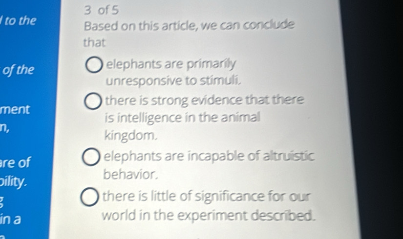 of 5
I to the Based on this article, we can conclude
that
ofthe
elephants are primarily
unresponsive to stimuli.
there is strong evidence that there
ment
is intelligence in the animal
n,
kingdom.
re of
elephants are incapable of altruistic
ility.
behavior.
there is little of significance for our
in a world in the experiment described.