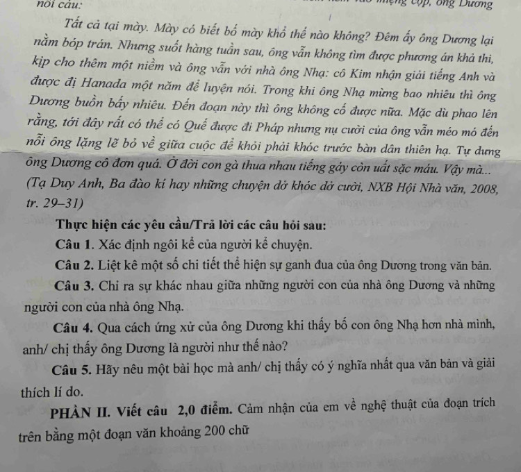 noi câu:
ng c o  , o ng Dương
Tất cả tại mày. Mày có biết bố mày khổ thể nào không? Đêm ẩy ông Dương lại
nằm bóp trán. Nhưng suốt hàng tuần sau, ông vẫn không tìm được phương án khả thi,
kịp cho thêm một niềm và ông vẫn với nhà ông Nhạ: cô Kim nhận giải tiếng Anh và
được đị Hanada một năm để luyện nói. Trong khi ông Nhạ mừng bao nhiêu thì ông
Dương buồn bẩy nhiêu. Đến đoạn này thì ông không cố được nữa. Mặc dù phao lên
rằng, tới đây rất có thể có Quế được đi Pháp nhưng nụ cười của ông vẫn méo mó đến
nỗi ông lặng lẽ bỏ về giữa cuộc để khỏi phải khóc trước bàn dân thiên hạ. Tự dựng
ông Dương cô đơn quá. Ở đời con gà thua nhau tiếng gáy còn uất sặc máu. Vậy mà...
(Tạ Duy Anh, Ba đào kí hay những chuyện dở khóc dở cười, NXB Hội Nhà văn, 2008,
tr. 29-31)
Thực hiện các yêu cầu/Trả lời các câu hỏi sau:
Câu 1. Xác định ngôi kể của người kể chuyện.
Câu 2. Liệt kê một số chi tiết thể hiện sự ganh đua của ông Dương trong văn bản.
Câu 3. Chỉ ra sự khác nhau giữa những người con của nhà ông Dương và những
người con của nhà ông Nhạ.
Câu 4. Qua cách ứng xử của ông Dương khi thấy bố con ông Nhạ hơn nhà mình,
anh/ chị thấy ông Dương là người như thế nào?
Câu 5. Hãy nêu một bài học mà anh/ chị thấy có ý nghĩa nhất qua văn bản và giải
thích lí do.
PHÀN II. Viết câu 2,0 điểm. Cảm nhận của em về nghệ thuật của đoạn trích
trên bằng một đoạn văn khoảng 200 chữ