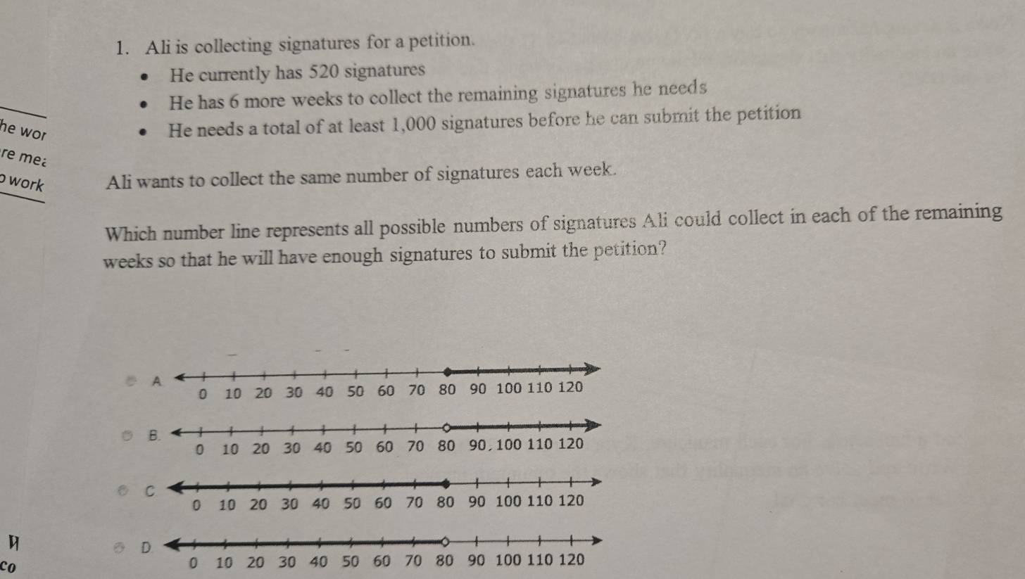 Ali is collecting signatures for a petition. 
He currently has 520 signatures 
He has 6 more weeks to collect the remaining signatures he needs 
he wor 
He needs a total of at least 1,000 signatures before he can submit the petition 
re me 
work Ali wants to collect the same number of signatures each week. 
Which number line represents all possible numbers of signatures Ali could collect in each of the remaining 
weeks so that he will have enough signatures to submit the petition? 
D