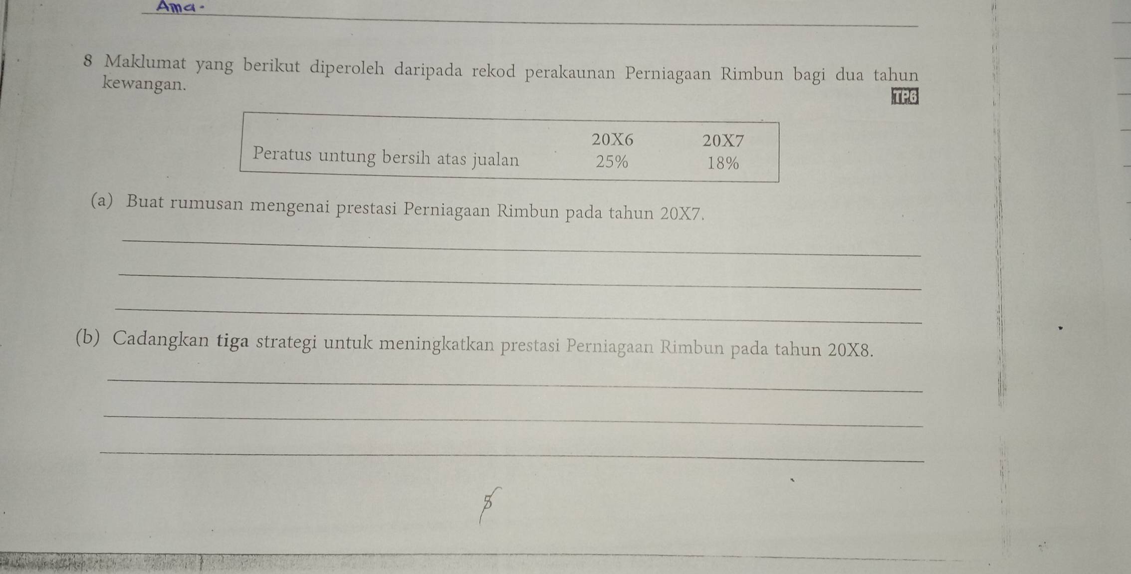 Ama. 
8 Maklumat yang berikut diperoleh daripada rekod perakaunan Perniagaan Rimbun bagi dua tahun 
kewangan.
20X6 20X7
Peratus untung bersih atas jualan 25% 18%
(a) Buat rumusan mengenai prestasi Perniagaan Rimbun pada tahun 20X7. 
_ 
_ 
_ 
(b) Cadangkan tiga strategi untuk meningkatkan prestasi Perniagaan Rimbun pada tahun 20X8. 
_ 
_ 
_