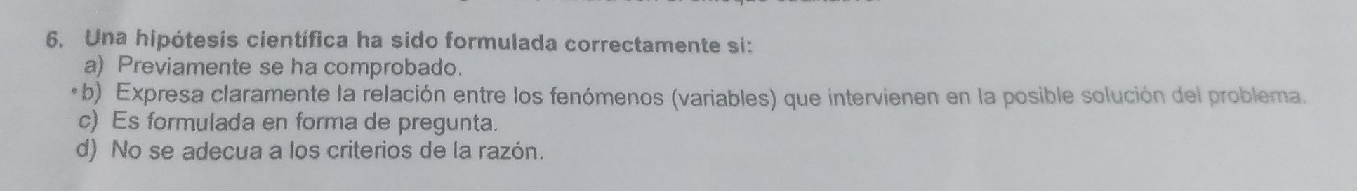 Una hipótesis científica ha sido formulada correctamente si:
a) Previamente se ha comprobado.
*b) Expresa claramente la relación entre los fenómenos (variables) que intervienen en la posible solución del problema.
c) Es formulada en forma de pregunta.
d) No se adecua a los criterios de la razón.